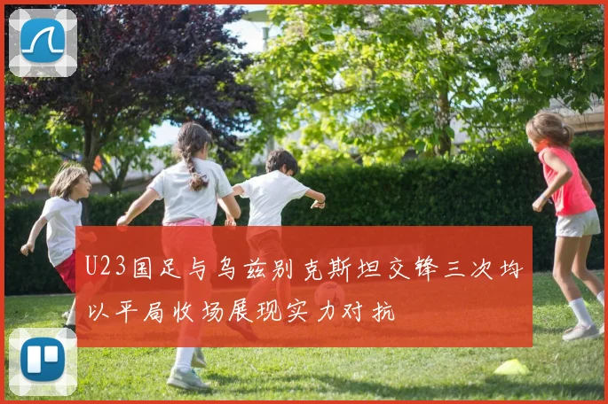 U23国足与乌兹别克斯坦交锋三次均以平局收场展现实力对抗