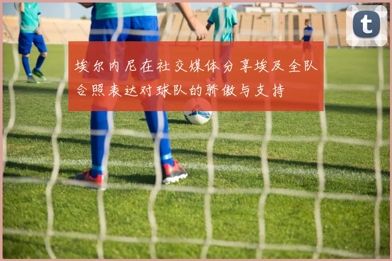 埃尔内尼在社交媒体分享埃及全队合照表达对球队的骄傲与支持