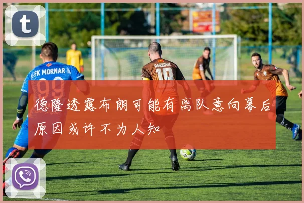 德隆透露布朗可能有离队意向幕后原因或许不为人知