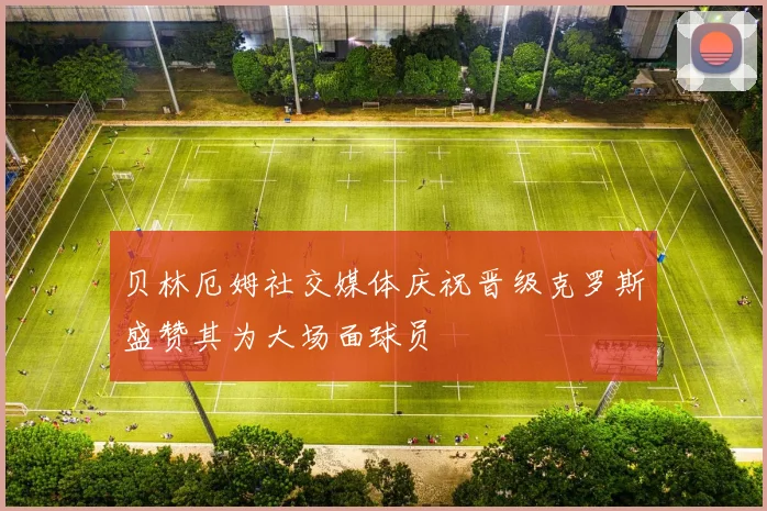 贝林厄姆社交媒体庆祝晋级克罗斯盛赞其为大场面球员