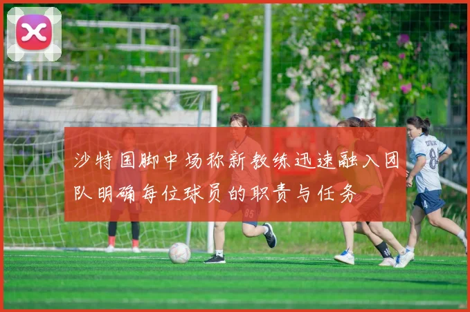沙特国脚中场称新教练迅速融入团队明确每位球员的职责与任务