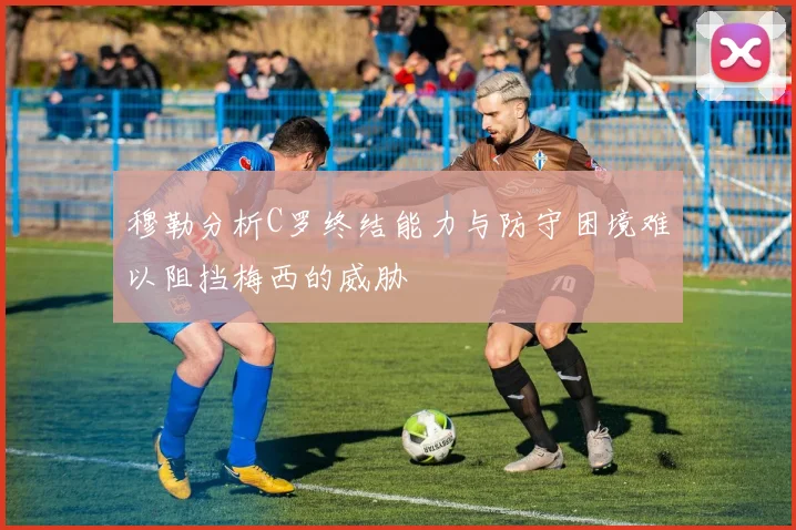 穆勒分析C罗终结能力与防守困境难以阻挡梅西的威胁