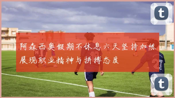 阿森西奥假期不休息六天坚持加练展现职业精神与拼搏态度
