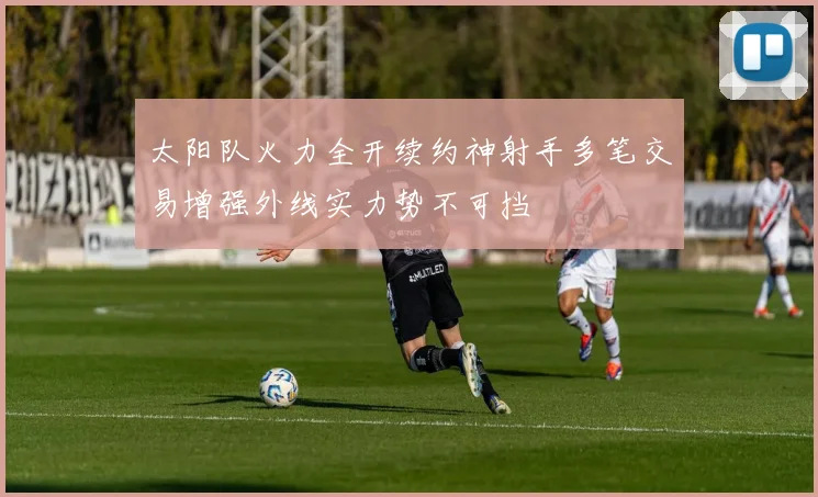 太阳队火力全开续约神射手多笔交易增强外线实力势不可挡