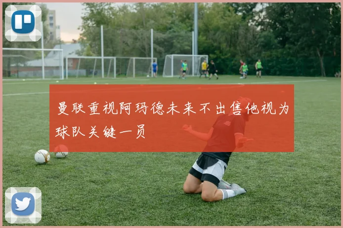 曼联重视阿玛德未来不出售他视为球队关键一员