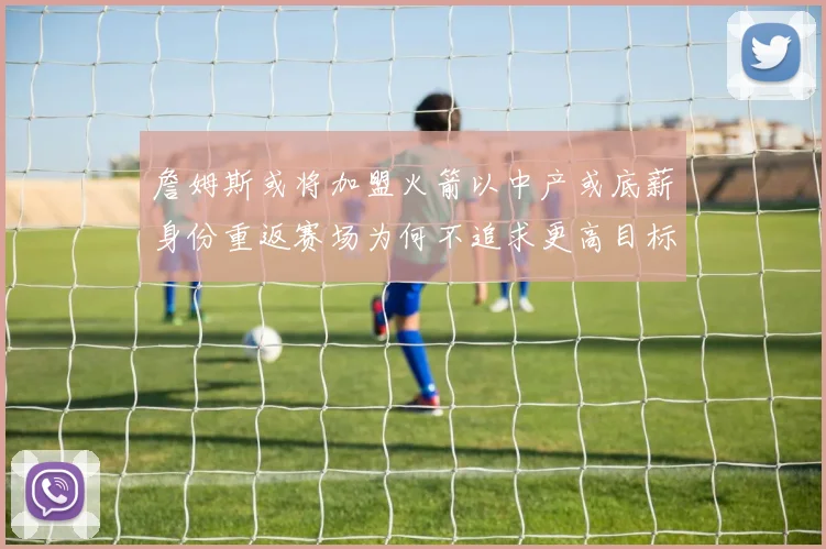 詹姆斯或将加盟火箭以中产或底薪身份重返赛场为何不追求更高目标