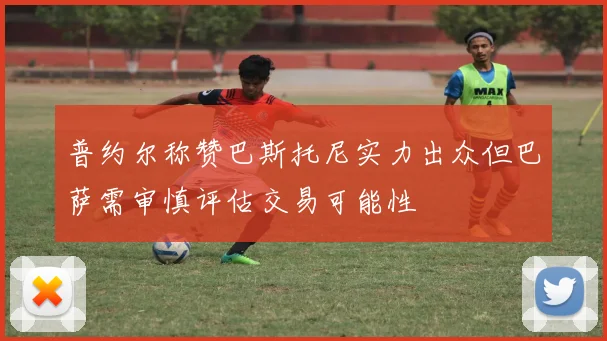 普约尔称赞巴斯托尼实力出众但巴萨需审慎评估交易可能性