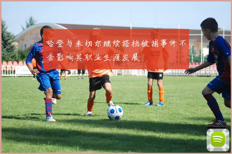 哈登与米切尔继续搭档被捕事件不会影响其职业生涯发展