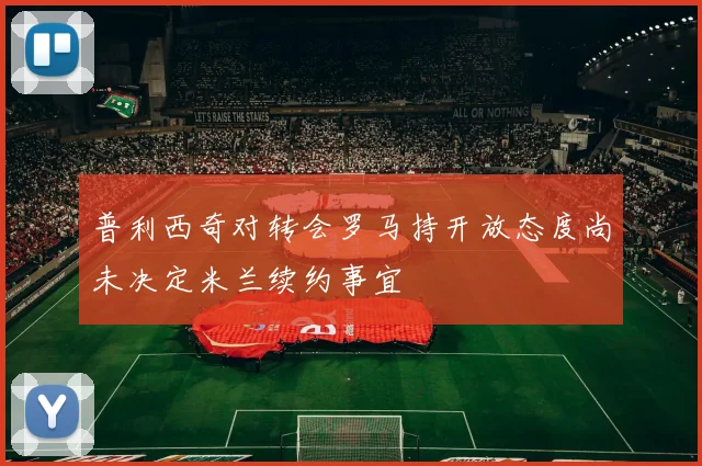普利西奇对转会罗马持开放态度尚未决定米兰续约事宜