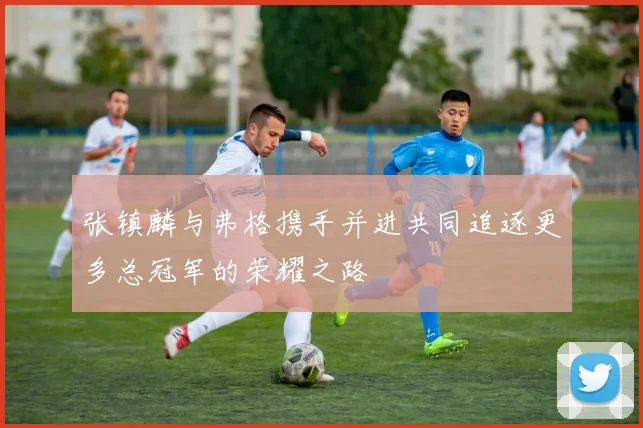 张镇麟与弗格携手并进共同追逐更多总冠军的荣耀之路