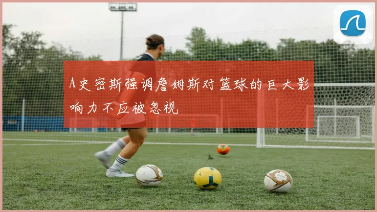 A史密斯强调詹姆斯对篮球的巨大影响力不应被忽视