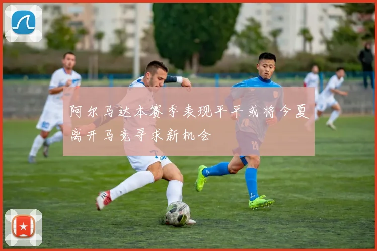 阿尔马达本赛季表现平平或将今夏离开马竞寻求新机会