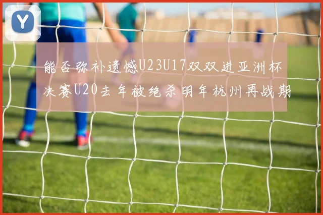 能否弥补遗憾U23U17双双进亚洲杯决赛U20去年被绝杀明年杭州再战期待辉煌